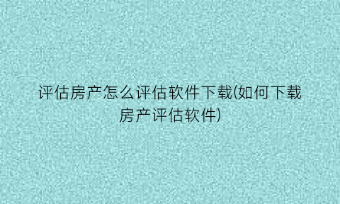 评估房产怎么评估软件下载(如何下载房产评估软件)