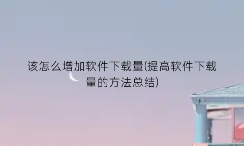 该怎么增加软件下载量(提高软件下载量的方法总结)