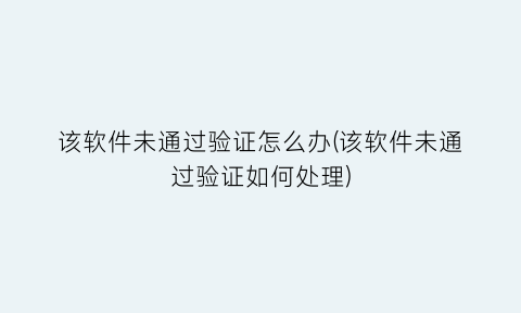 “该软件未通过验证怎么办(该软件未通过验证如何处理)