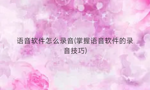 “语音软件怎么录音(掌握语音软件的录音技巧)