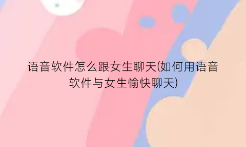 语音软件怎么跟女生聊天(如何用语音软件与女生愉快聊天)