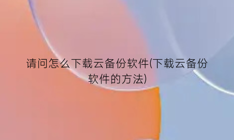 请问怎么下载云备份软件(下载云备份软件的方法)