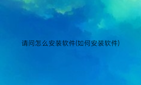 “请问怎么安装软件(如何安装软件)
