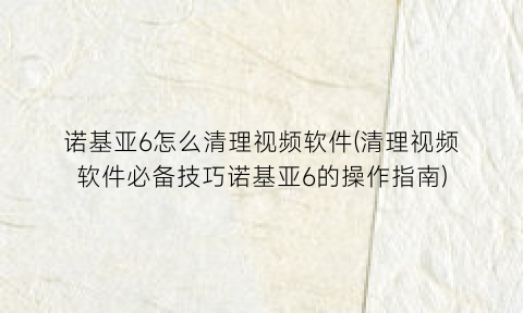 诺基亚6怎么清理视频软件(清理视频软件必备技巧诺基亚6的操作指南)