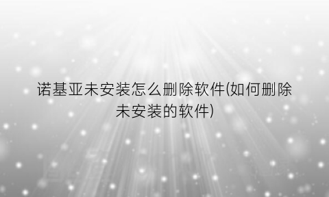 “诺基亚未安装怎么删除软件(如何删除未安装的软件)