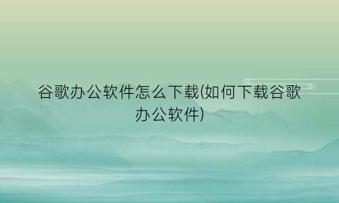 “谷歌办公软件怎么下载(如何下载谷歌办公软件)