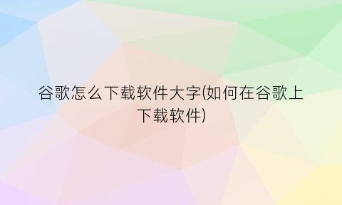 “谷歌怎么下载软件大字(如何在谷歌上下载软件)