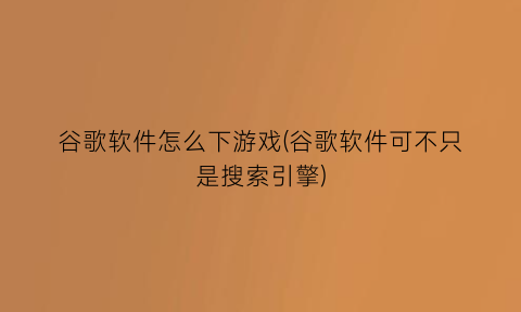 谷歌软件怎么下游戏(谷歌软件可不只是搜索引擎)