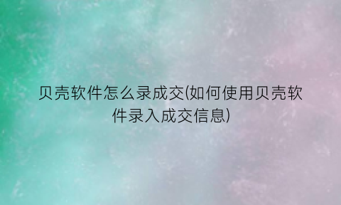 “贝壳软件怎么录成交(如何使用贝壳软件录入成交信息)