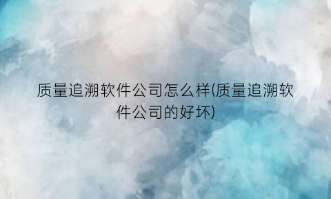 “质量追溯软件公司怎么样(质量追溯软件公司的好坏)