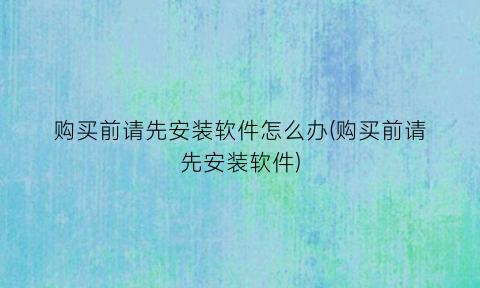 “购买前请先安装软件怎么办(购买前请先安装软件)