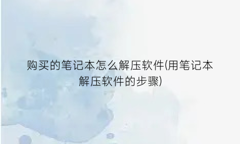 购买的笔记本怎么解压软件(用笔记本解压软件的步骤)