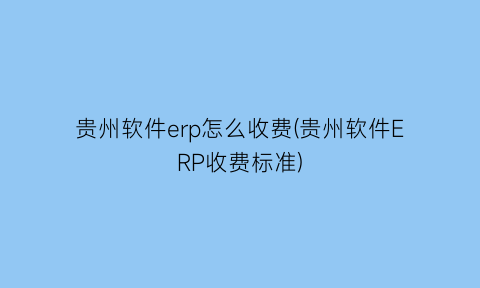 贵州软件erp怎么收费(贵州软件ERP收费标准)