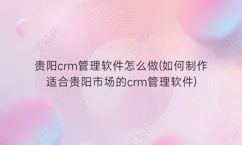 贵阳crm管理软件怎么做(如何制作适合贵阳市场的crm管理软件)