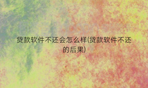 贷款软件不还会怎么样(贷款软件不还的后果)