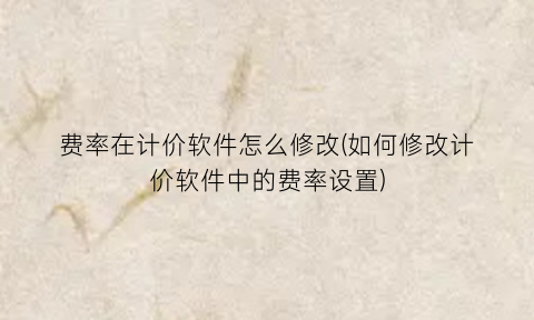 费率在计价软件怎么修改(如何修改计价软件中的费率设置)