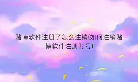 赌博软件注册了怎么注销(如何注销赌博软件注册账号)