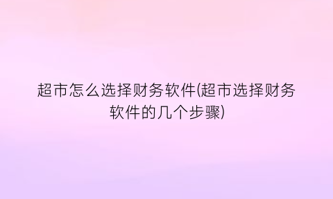 超市怎么选择财务软件(超市选择财务软件的几个步骤)