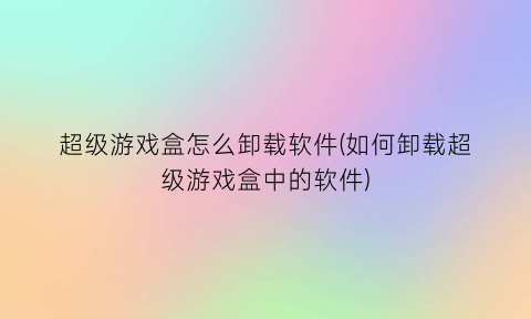 超级游戏盒怎么卸载软件(如何卸载超级游戏盒中的软件)