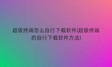 超级终端怎么自行下载软件(超级终端的自行下载软件方法)