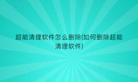 “超能清理软件怎么删除(如何删除超能清理软件)