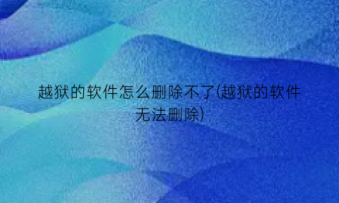 越狱的软件怎么删除不了(越狱的软件无法删除)