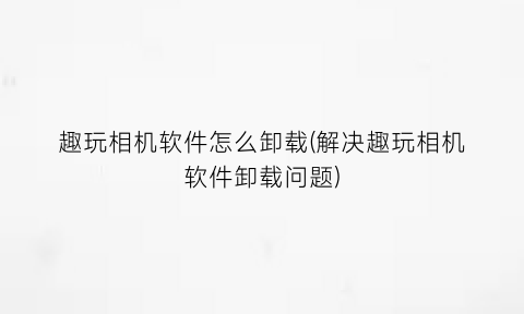 “趣玩相机软件怎么卸载(解决趣玩相机软件卸载问题)