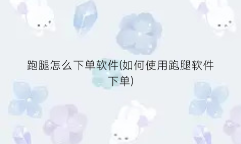 “跑腿怎么下单软件(如何使用跑腿软件下单)