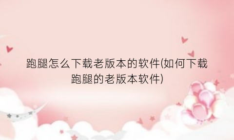跑腿怎么下载老版本的软件(如何下载跑腿的老版本软件)