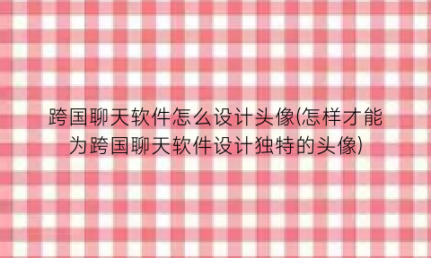 跨国聊天软件怎么设计头像(怎样才能为跨国聊天软件设计独特的头像)