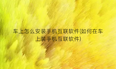 “车上怎么安装手机互联软件(如何在车上装手机互联软件)