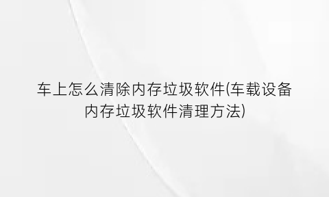 车上怎么清除内存垃圾软件(车载设备内存垃圾软件清理方法)