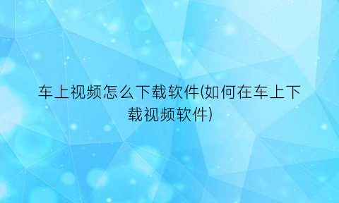 车上视频怎么下载软件(如何在车上下载视频软件)