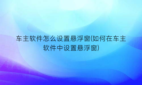 “车主软件怎么设置悬浮窗(如何在车主软件中设置悬浮窗)