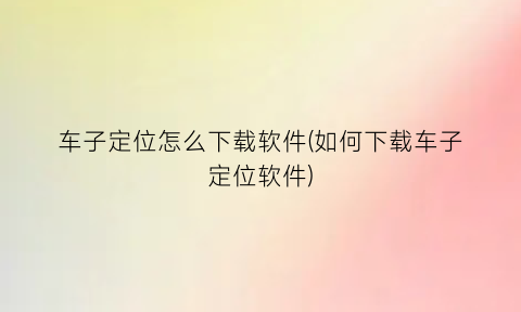 “车子定位怎么下载软件(如何下载车子定位软件)