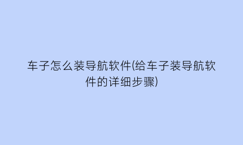 车子怎么装导航软件(给车子装导航软件的详细步骤)