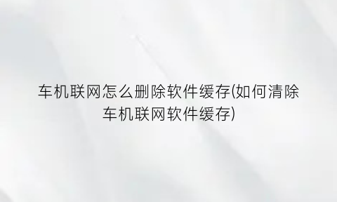 车机联网怎么删除软件缓存(如何清除车机联网软件缓存)