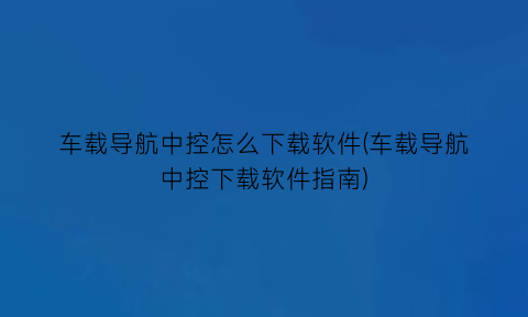 车载导航中控怎么下载软件(车载导航中控下载软件指南)