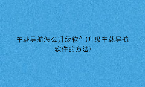 车载导航怎么升级软件(升级车载导航软件的方法)