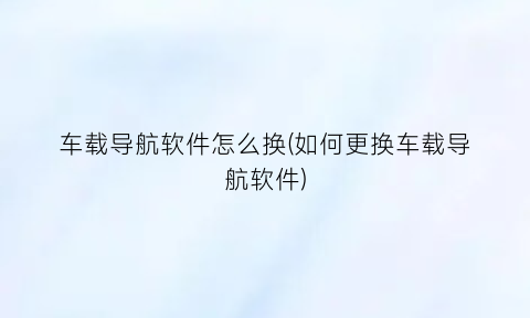 车载导航软件怎么换(如何更换车载导航软件)