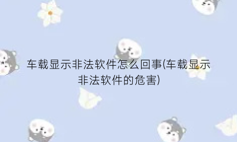 “车载显示非法软件怎么回事(车载显示非法软件的危害)