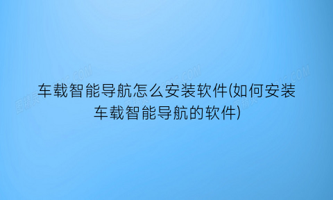 车载智能导航怎么安装软件(如何安装车载智能导航的软件)