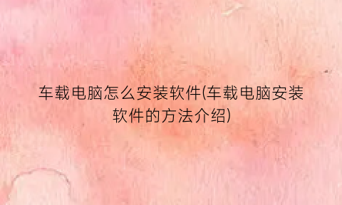 “车载电脑怎么安装软件(车载电脑安装软件的方法介绍)