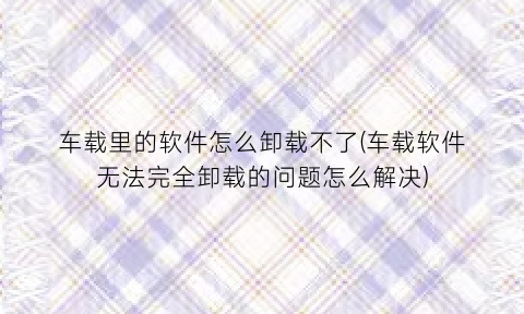 车载里的软件怎么卸载不了(车载软件无法完全卸载的问题怎么解决)