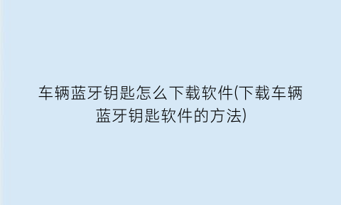 车辆蓝牙钥匙怎么下载软件(下载车辆蓝牙钥匙软件的方法)