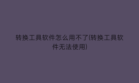 “转换工具软件怎么用不了(转换工具软件无法使用)