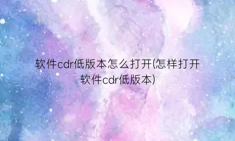 “软件cdr低版本怎么打开(怎样打开软件cdr低版本)