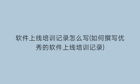 “软件上线培训记录怎么写(如何撰写优秀的软件上线培训记录)