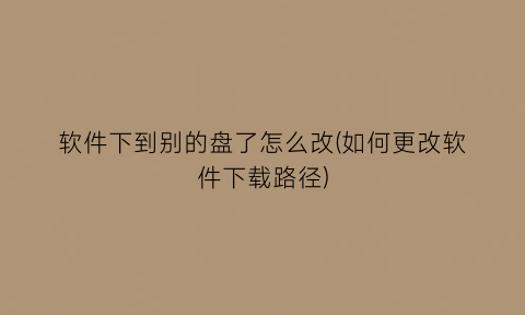 软件下到别的盘了怎么改(如何更改软件下载路径)