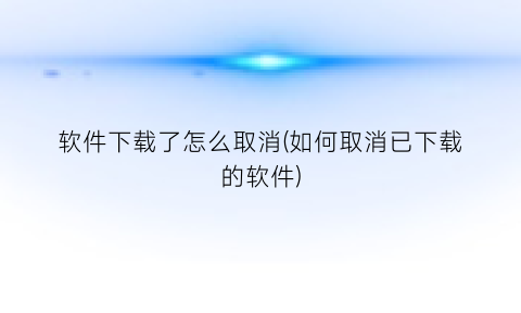 软件下载了怎么取消(如何取消已下载的软件)